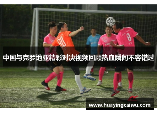 中国与克罗地亚精彩对决视频回顾热血瞬间不容错过