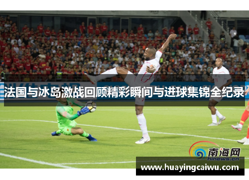 法国与冰岛激战回顾精彩瞬间与进球集锦全纪录